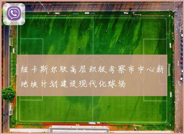 纽卡斯尔联高层积极考察市中心新地块计划建设现代化球场
