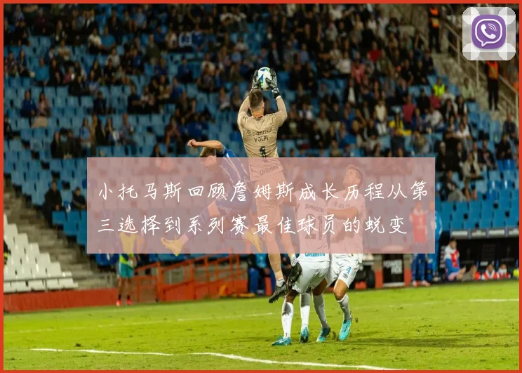 小托马斯回顾詹姆斯成长历程从第三选择到系列赛最佳球员的蜕变