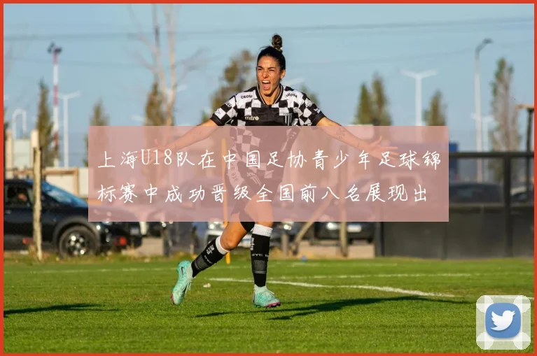 上海U18队在中国足协青少年足球锦标赛中成功晋级全国前八名展现出色实力与潜力