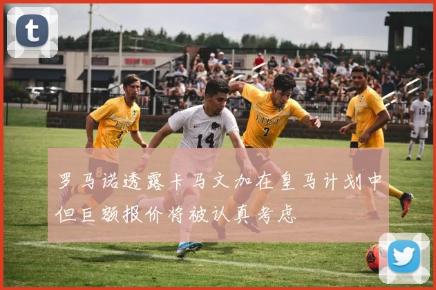 罗马诺透露卡马文加在皇马计划中但巨额报价将被认真考虑