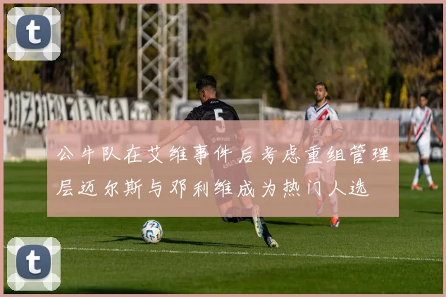 公牛队在艾维事件后考虑重组管理层迈尔斯与邓利维成为热门人选