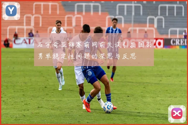 石宇奇亚锦赛前网前失误引发国羽男单稳定性问题的深思与反思