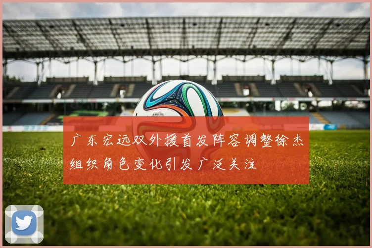 广东宏远双外援首发阵容调整徐杰组织角色变化引发广泛关注