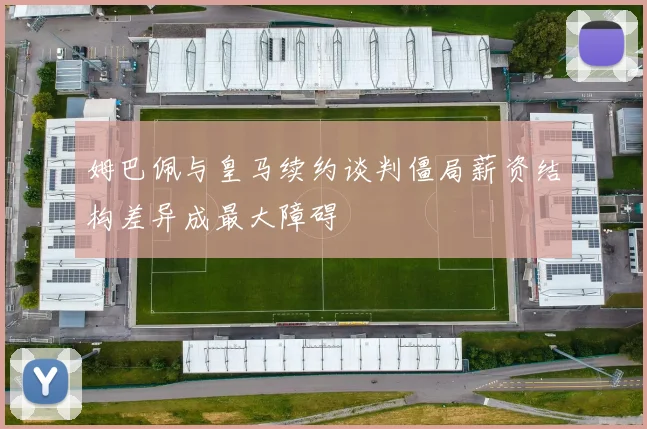 姆巴佩与皇马续约谈判僵局薪资结构差异成最大障碍