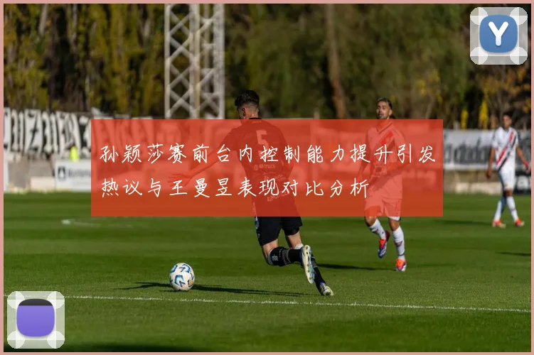 孙颖莎赛前台内控制能力提升引发热议与王曼昱表现对比分析