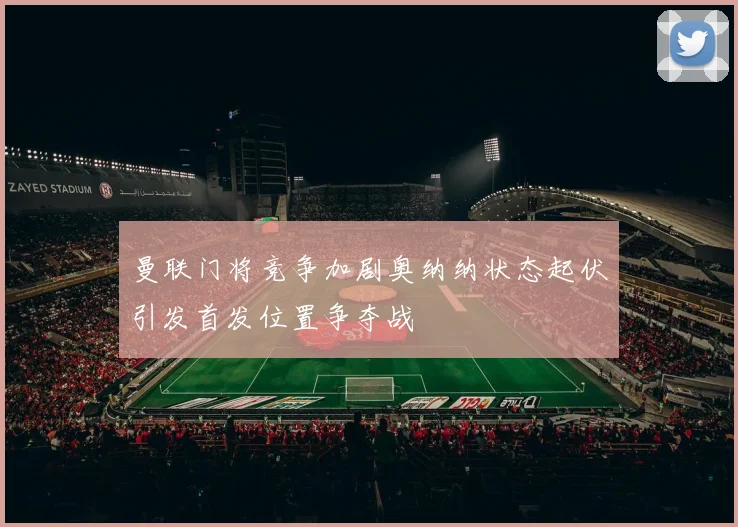 曼联门将竞争加剧奥纳纳状态起伏引发首发位置争夺战