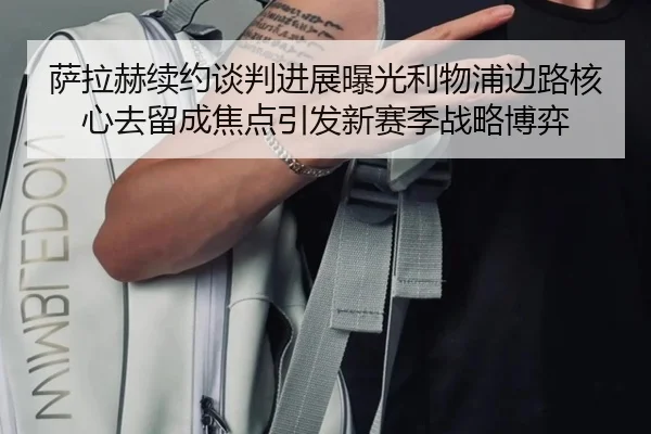 萨拉赫续约谈判进展曝光利物浦边路核心去留成焦点引发新赛季战略博弈
